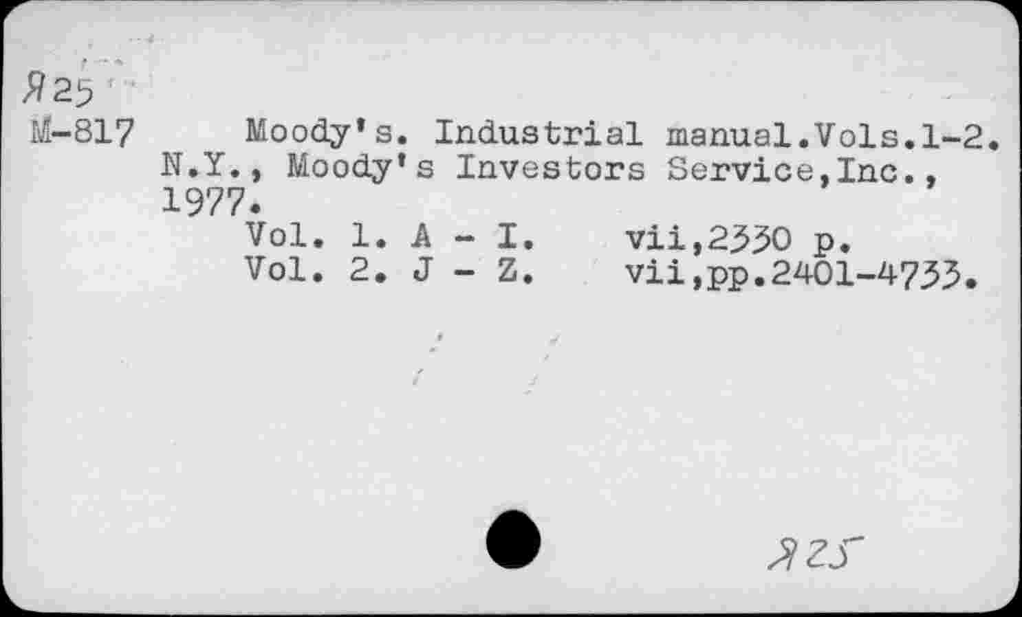 ﻿f — *
£25
MI-817 Moody’s. Industrial manual.Vols.1-2 N.Y., Moody’s Investors Service,Inc., 1977.
Vol. 1. A - I.	vii,2330 p.
Vol. 2. J - Z.	vii,pp.2401-4733.
